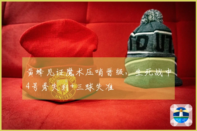 黄蜂见证魔术压哨晋级，生死战中4号秀失利+三球失准