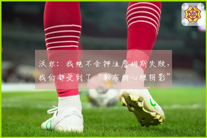 沃尔：我绝不会押注詹姆斯失败，我们都受到了“勒布朗心理阴影”的影响
