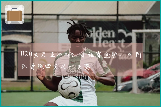 U20女足亚洲杯：小组赛全胜，中国队晋级四分之一决赛