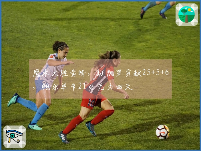 魔术大胜黄蜂，班凯罗贡献25+5+6，鲍尔单节21分无力回天