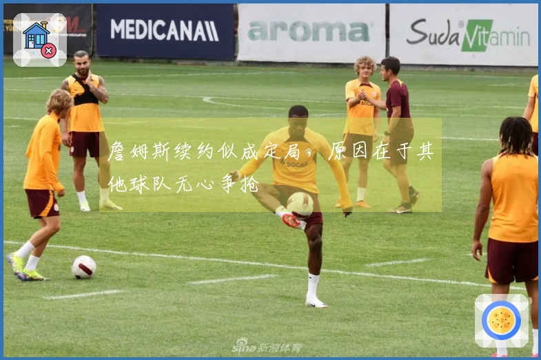 詹姆斯续约似成定局，原因在于其他球队无心争抢