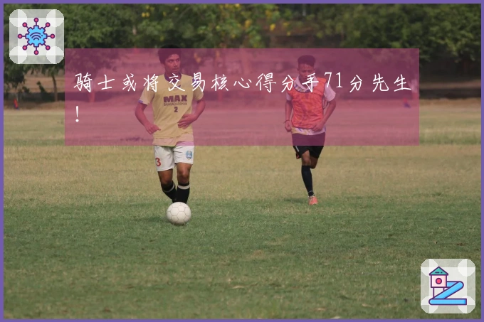 骑士或将交易核心得分手71分先生！