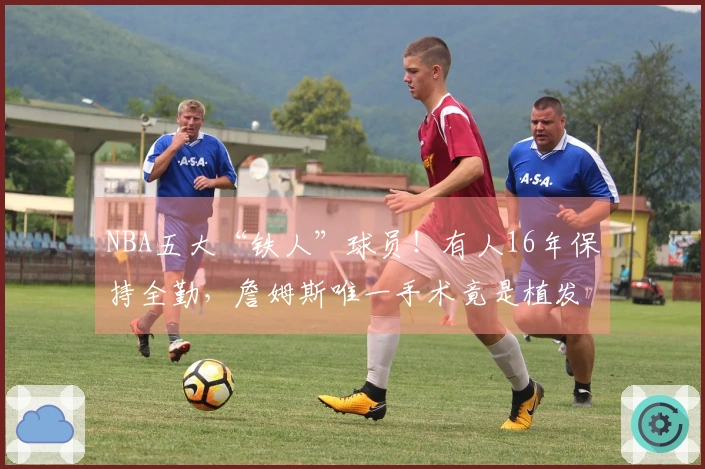 NBA五大“铁人”球员！有人16年保持全勤，詹姆斯唯一手术竟是植发。