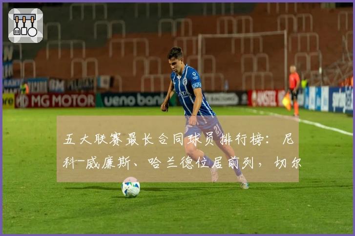 五大联赛最长合同球员排行榜：尼科-威廉斯、哈兰德位居前列，切尔西占据六席