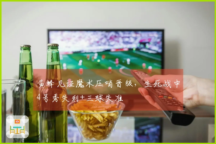 黄蜂见证魔术压哨晋级，生死战中4号秀失利+三球失准