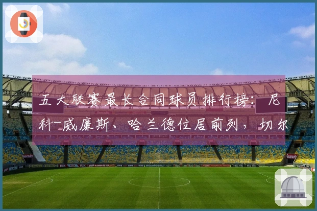 五大联赛最长合同球员排行榜：尼科-威廉斯、哈兰德位居前列，切尔西占据六席