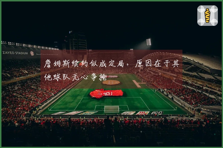詹姆斯续约似成定局，原因在于其他球队无心争抢