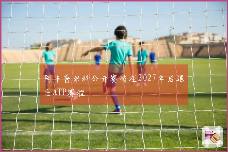 阿卡普尔科公开赛将在2027年后退出ATP赛程