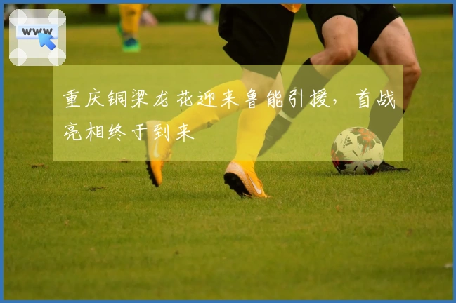 重庆铜梁龙花迎来鲁能引援，首战亮相终于到来