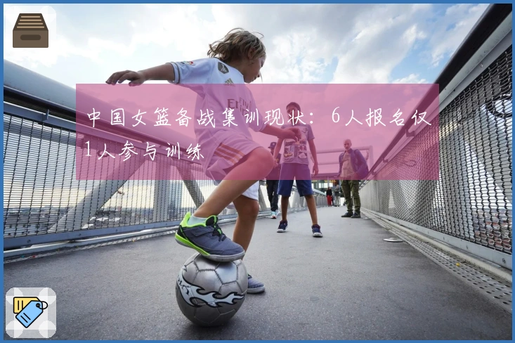 中国女篮备战集训现状：6人报名仅1人参与训练