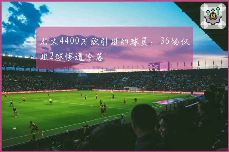 尤文4400万欧引进的球员，36场仅进2球惨遭冷落