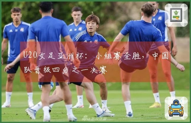 U20女足亚洲杯：小组赛全胜，中国队晋级四分之一决赛