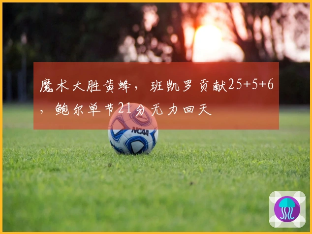 魔术大胜黄蜂，班凯罗贡献25+5+6，鲍尔单节21分无力回天