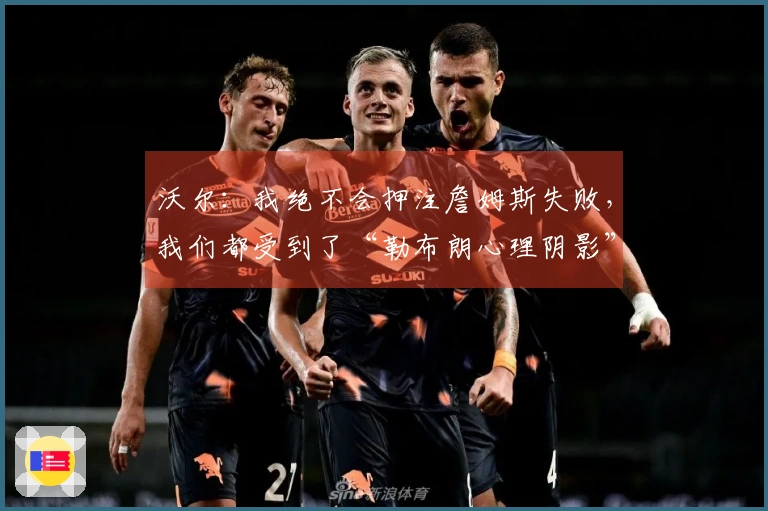 沃尔：我绝不会押注詹姆斯失败，我们都受到了“勒布朗心理阴影”的影响